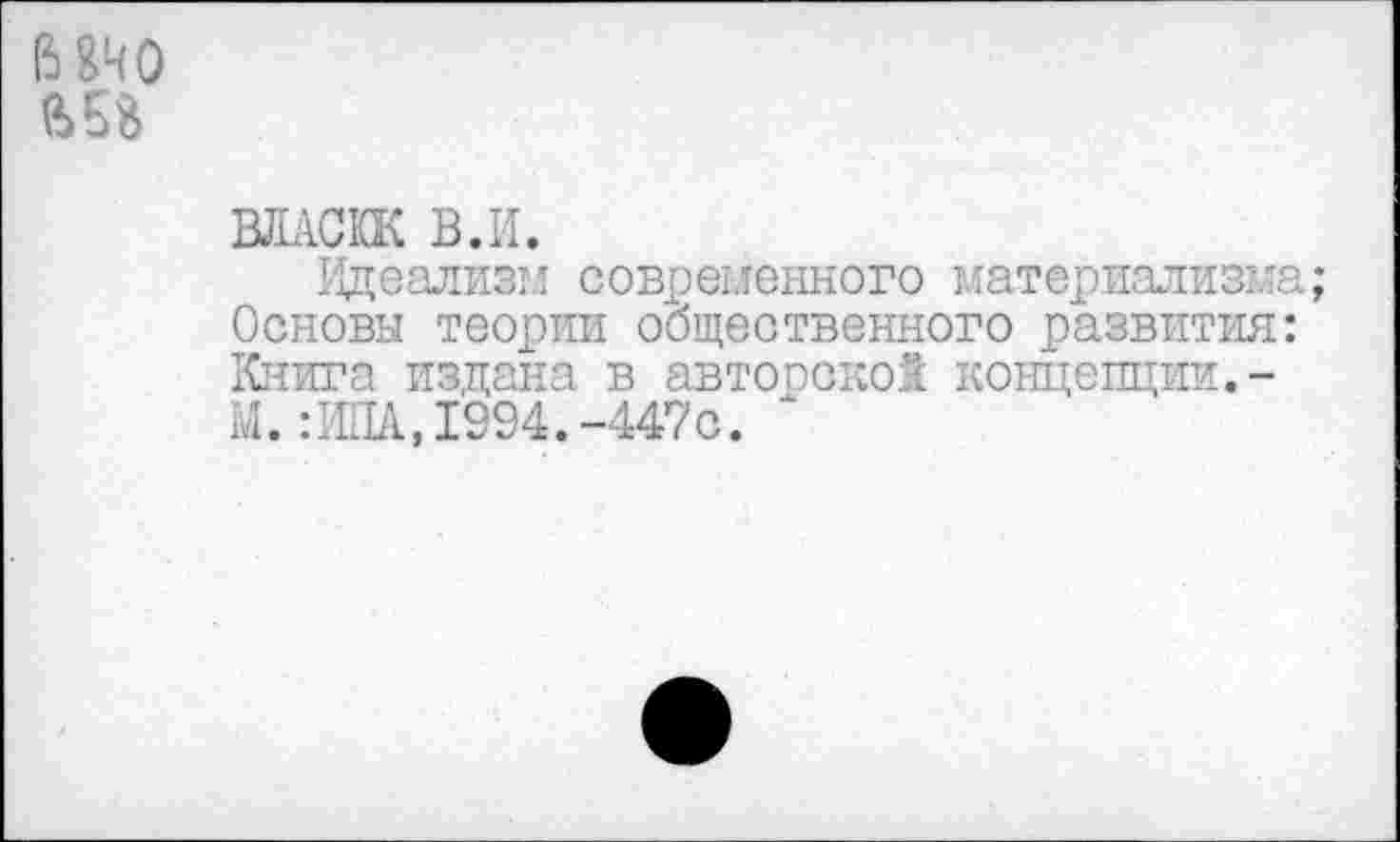 ﻿ВО
ВЛАСКК В.И.
Идеализм современного материализма;
Основы теории общественного развития:
Книга издана в автопокой концепции.-М.:ИПА,1994.-447О. ‘